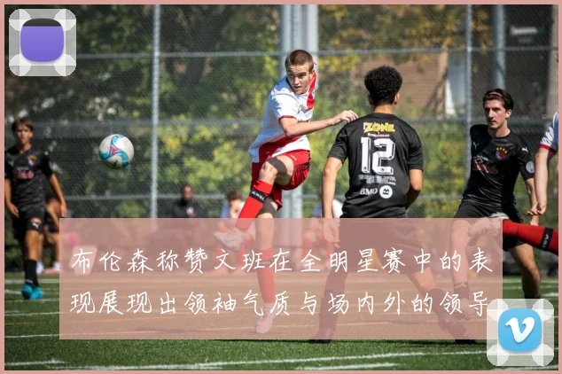 布伦森称赞文班在全明星赛中的表现展现出领袖气质与场内外的领导力