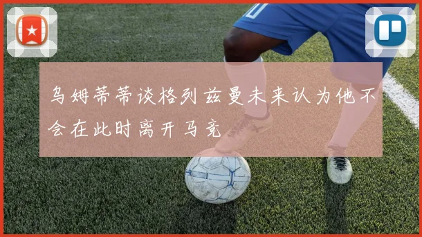 乌姆蒂蒂谈格列兹曼未来认为他不会在此时离开马竞