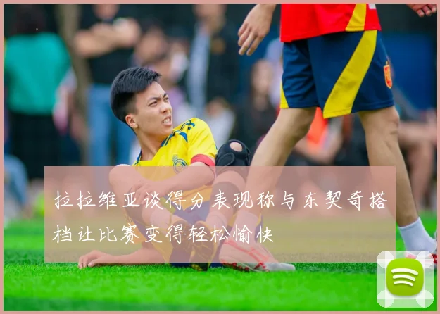 拉拉维亚谈得分表现称与东契奇搭档让比赛变得轻松愉快