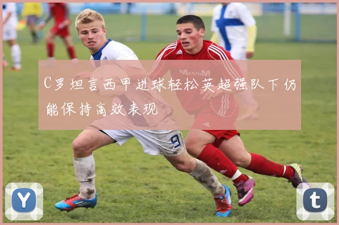 C罗坦言西甲进球轻松英超强队下仍能保持高效表现