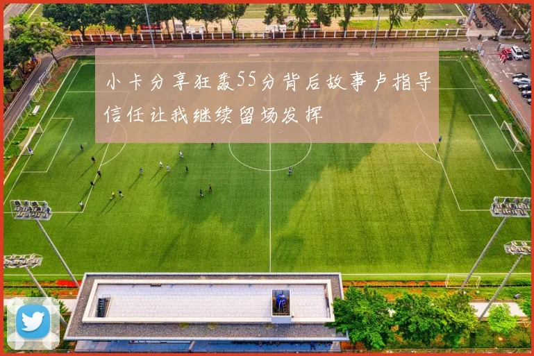 小卡分享狂轰55分背后故事卢指导信任让我继续留场发挥