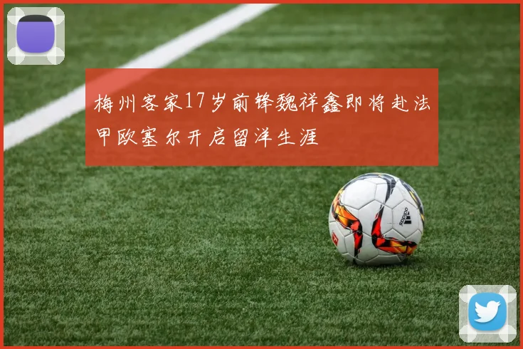 梅州客家17岁前锋魏祥鑫即将赴法甲欧塞尔开启留洋生涯