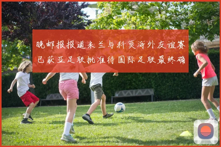 晚邮报报道米兰与科莫海外友谊赛已获亚足联批准待国际足联最终确认