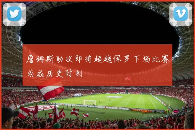 詹姆斯助攻即将超越保罗下场比赛或成历史时刻