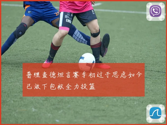 普理查德坦言赛季初过于思虑如今已放下包袱全力投篮