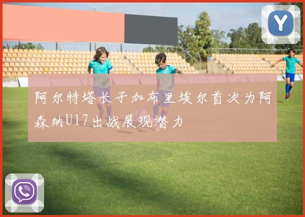 阿尔特塔长子加布里埃尔首次为阿森纳U17出战展现潜力
