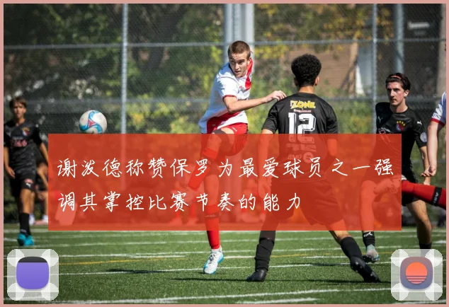 谢泼德称赞保罗为最爱球员之一强调其掌控比赛节奏的能力