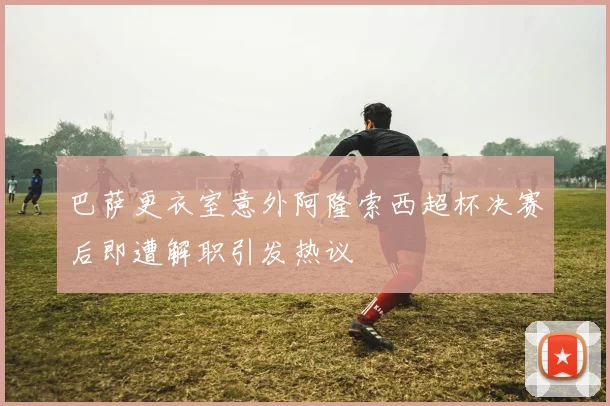 巴萨更衣室意外阿隆索西超杯决赛后即遭解职引发热议