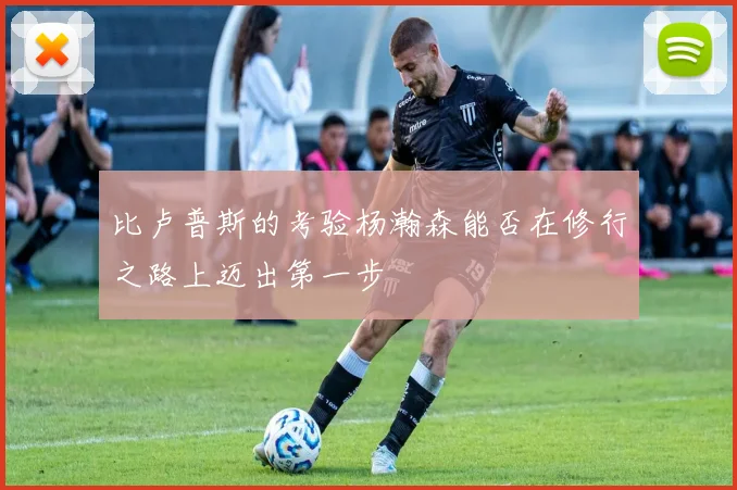 比卢普斯的考验杨瀚森能否在修行之路上迈出第一步