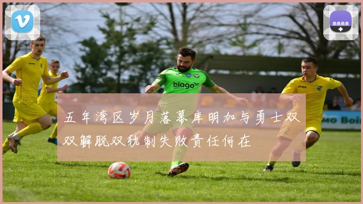 五年湾区岁月落幕库明加与勇士双双解脱双轨制失败责任何在