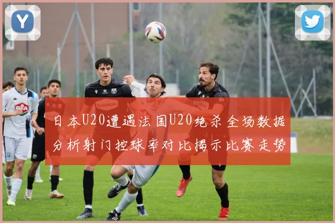 日本U20遭遇法国U20绝杀全场数据分析射门控球率对比揭示比赛走势