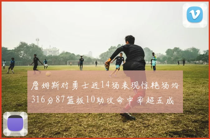 詹姆斯对勇士近14场表现惊艳场均316分87篮板10助攻命中率超五成