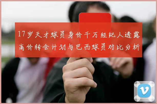 17岁天才球员身价千万经纪人透露高价转会计划与巴西球员对比分析