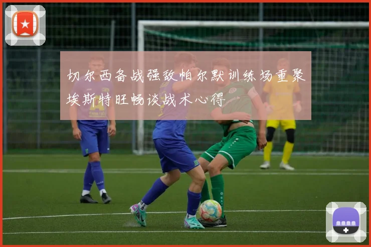 切尔西备战强敌帕尔默训练场重聚埃斯特旺畅谈战术心得