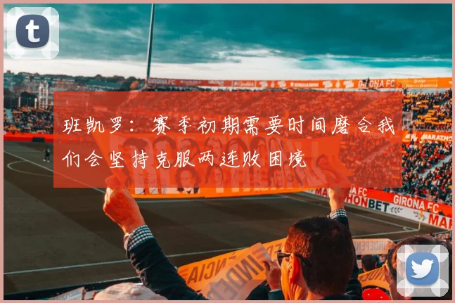 班凯罗：赛季初期需要时间磨合我们会坚持克服两连败困境