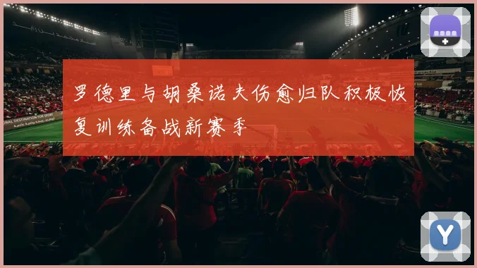 罗德里与胡桑诺夫伤愈归队积极恢复训练备战新赛季