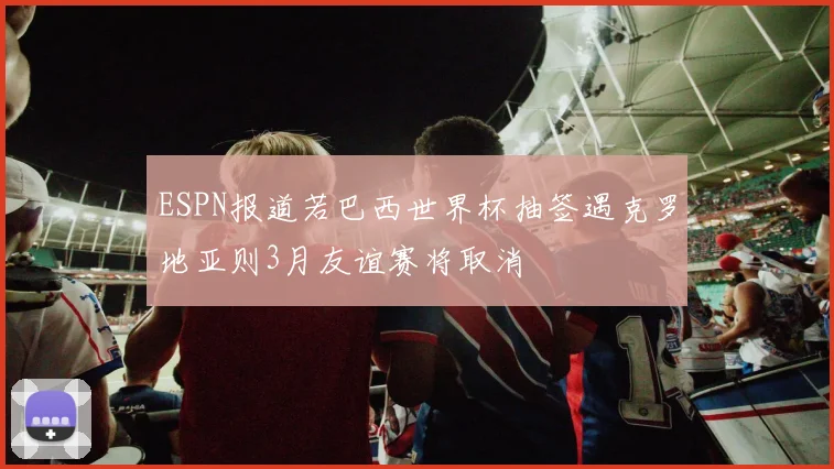 ESPN报道若巴西世界杯抽签遇克罗地亚则3月友谊赛将取消
