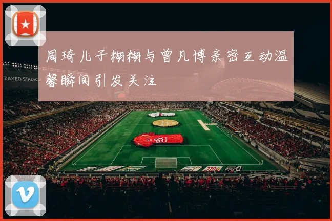 周琦儿子糊糊与曾凡博亲密互动温馨瞬间引发关注